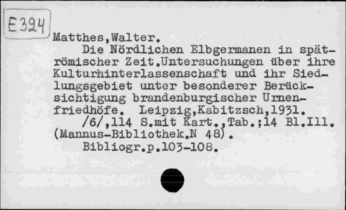 ﻿Matthes,Walter.
Die Nördlichen Elbgermanen in spätrömischer Zeit.Untersuchungen über ihre Kulturhinterlassenschaft und ihr Siedlungsgebiet unter besonderer Berücksichtigung brandenburgischer Urnenfriedhöfe. Leipzig,Kabitzsch,1931.
‘ ‘	-	Tab.;14 Bl.Ill.
/б/,114 S.mit Kart., (Mannus-Bibliothek.N 48) Bibliogr.p.105-108.